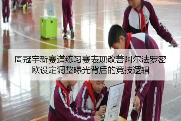 周冠宇新赛道练习赛表现改善阿尔法罗密欧设定调整曝光背后的竞技逻辑